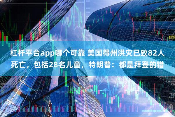 杠杆平台app哪个可靠 美国得州洪灾已致82人死亡，包括28名儿童，特朗普：都是拜登的错
