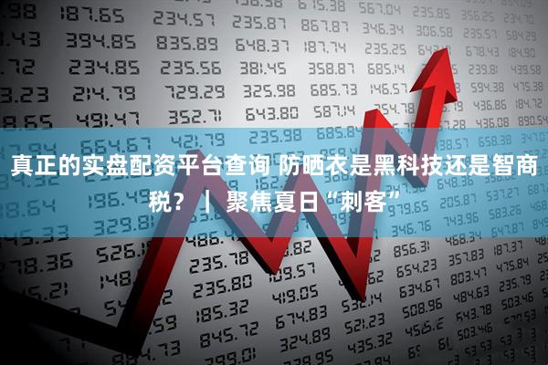 真正的实盘配资平台查询 防晒衣是黑科技还是智商税？｜ 聚焦夏日“刺客”