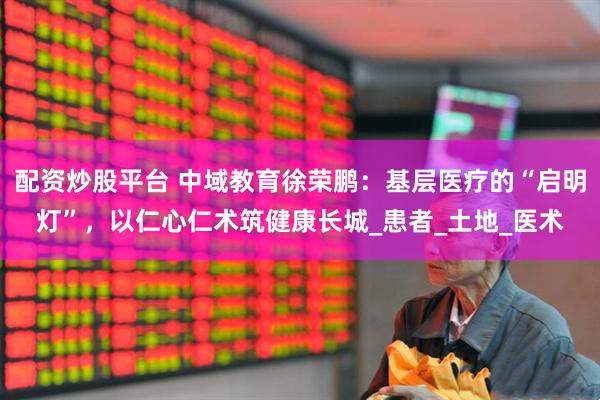 配资炒股平台 中域教育徐荣鹏：基层医疗的“启明灯”，以仁心仁术筑健康长城_患者_土地_医术
