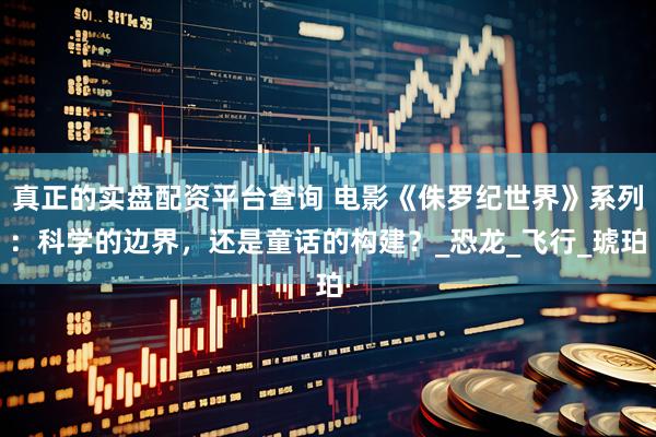 真正的实盘配资平台查询 电影《侏罗纪世界》系列：科学的边界，还是童话的构建？_恐龙_飞行_琥珀