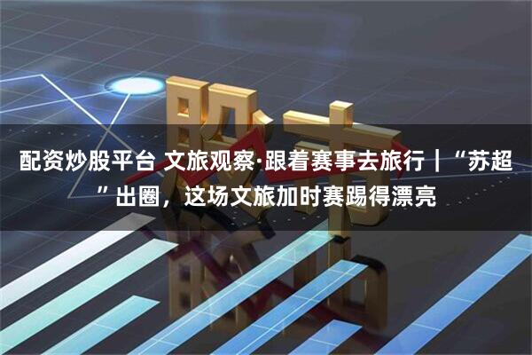 配资炒股平台 文旅观察·跟着赛事去旅行｜“苏超”出圈，这场文旅加时赛踢得漂亮