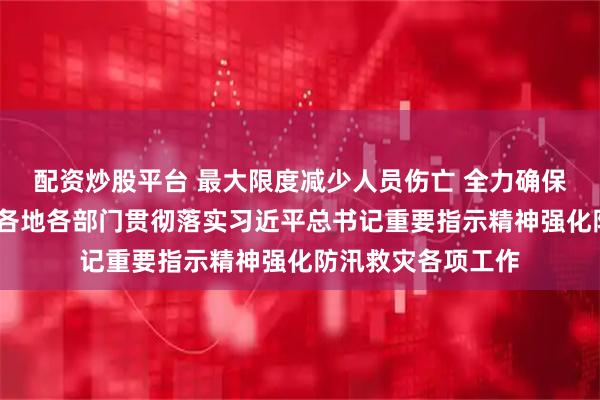 配资炒股平台 最大限度减少人员伤亡 全力确保群众安全度汛——各地各部门贯彻落实习近平总书记重要指示精神强化防汛救灾各项工作