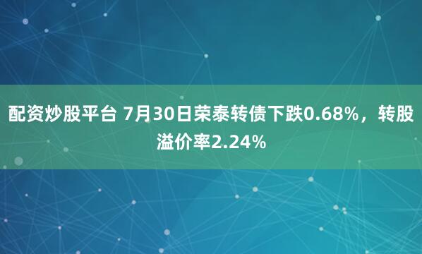 配资炒股平台 7月30日荣泰转债下跌0.68%，转股溢价率2.24%