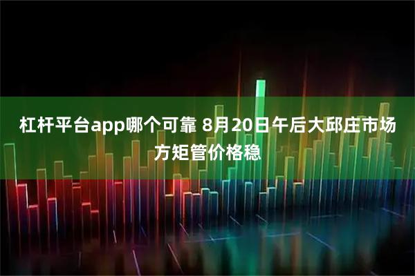 杠杆平台app哪个可靠 8月20日午后大邱庄市场方矩管价格稳