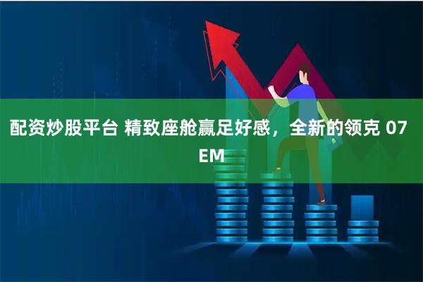 配资炒股平台 精致座舱赢足好感，全新的领克 07 EM