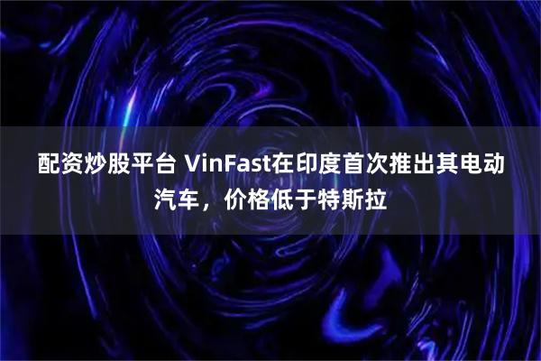 配资炒股平台 VinFast在印度首次推出其电动汽车，价格低于特斯拉