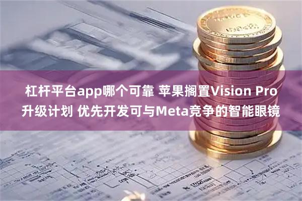 杠杆平台app哪个可靠 苹果搁置Vision Pro升级计划 优先开发可与Meta竞争的智能眼镜