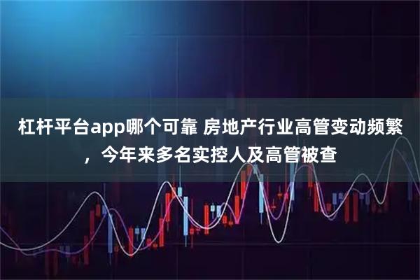 杠杆平台app哪个可靠 房地产行业高管变动频繁，今年来多名实控人及高管被查