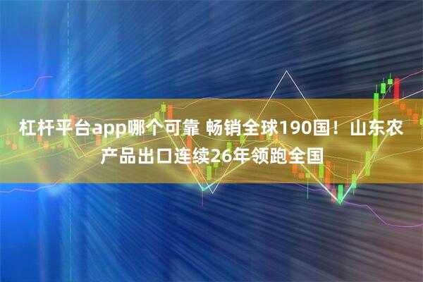 杠杆平台app哪个可靠 畅销全球190国！山东农产品出口连续26年领跑全国